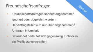 Freundschaftsanfragen
• Freundschaftsanfragen können angenommen,
ignoriert oder abgelehnt werden.
• Der Antragsteller wird nur über angenommene
Anfragen informiert.
• Befreundet bedeutet sich gegenseitig Einblick in
die Profile zu verschaffen!
 