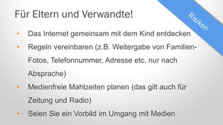 Für Eltern und Verwandte!
• Das Internet gemeinsam mit dem Kind entdecken
• Regeln vereinbaren (z.B. Weitergabe von Familien-
Fotos, Telefonnummer, Adresse etc. nur nach
Absprache)
• Medienfreie Mahlzeiten planen (das gilt auch für
Zeitung und Radio)
• Seien Sie ein Vorbild im Umgang mit Medien
 