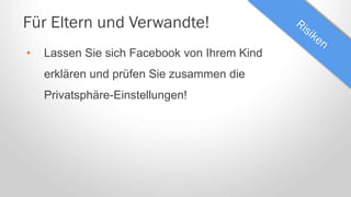 Für Eltern und Verwandte!
• Lassen Sie sich Facebook von Ihrem Kind
erklären und prüfen Sie zusammen die
Privatsphäre-Einstellungen!
 