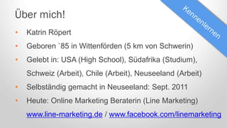Über mich!
• Katrin Röpert
• Geboren `85 in Wittenförden (5 km von Schwerin)
• Gelebt in: USA (High School), Südafrika (Studium),
Schweiz (Arbeit), Chile (Arbeit), Neuseeland (Arbeit)
• Selbständig gemacht in Neuseeland: Sept. 2011
• Heute: Online Marketing Beraterin (Line Marketing)
www.line-marketing.de / www.facebook.com/linemarketing
 