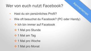 Wer von euch nutzt Facebook?
• Hast du ein persönliches Profil?
• Wie oft besuchst du Facebook? (PC oder Handy)
 Ich bin immer auf Facebook
 1 Mal pro Stunde
 1 Mal am Tag
 1 Mal pro Woche
 1 Mal pro Monat
 