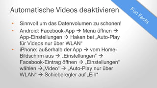 Automatische Videos deaktivieren
• Sinnvoll um das Datenvolumen zu schonen!
• Android: Facebook-App  Menü öffnen 
App-Einstellungen  Haken bei „Auto-Play
für Videos nur über WLAN“
• iPhone: außerhalb der App  vom Home-
Bildschirm aus  „Einstellungen“ 
Facebook-Eintrag öffnen  „Einstellungen“
wählen „Video“  „Auto-Play nur über
WLAN“  Schieberegler auf „Ein“
 