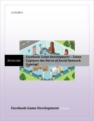 1/13/2011Facebook Game Development  | AbhinavcentercenterZatun.comFacebook Game Development – Zatun Captures the Nerve of Social Network Gaming!<br />Facebook Game Development – Zatun Captures the Nerve of Social Network Gaming! <br />Do you want to develop some killer games for Facebook and don’t know how to go about it? Zatun provides answers for your Facebook game programming requirements. With its deep understanding of the social network gaming and expertise in developing games to make social interaction fun, Zatun helps you develop games that moves beyond any set norms or demographic limitations. If you go by the Facebook game development gurus, then social networking games are here to stay for as long as gamers love to play with real identities in the real world.<br />Facebook Game Development – Move to the Next Level with Zatun!<br />The Facebook game development team at Zatun has been busy understanding the players’ psychology at Facebook and finally provides you with an opportunity to encash from its ever growing user database. Facebook with its more than 200 million players per month has given enough to keep the Facebook game developers busy creating games that revolutionized, monetized and popularized the way the world plays games online. Tailoring this research & understanding that takes gaming experience from platforms to devices to geographies, Zatun literally helps you move to the next level of Facebook game development.<br />Our Facebook Game Development ServicesGame ConceptsGame UI, Game Frame and GameMenus3D Low Poly Characters and 3D Assets3D AnimationVector Art work and Pixel ArtFlash Artwork and Flash Animation2D/3D Game Avatars2D Graphic, 2D Game Assets,2D AnimationGame Environments, Game LevelsIntegration of Facebook ApiFacebook Game ProgrammingFacebook game QA , TestingComplete Facebook Game Development from Concept till Game Launch<br />Facebook Game Development – Most Popular Media of Social Interaction!<br />Send a mystery bag of fatal weapons to your boss or a Valentine’s gift to your wife in your favorite Facebook games that you play, you closely associate with others in this virtual world of gaming. With more and more players loving to compete with their real life friends and colleagues that social networking experts call the involvement of ‘social emotions’, the Facebook game development is no more bound to specific devices as people love to connect. Zatun envisages new avenues for Facebook game developers like never before. The time is just right to work on your Facebook game development projects.<br />Creating engaging Facebook games? Trust Zatun<br />When it comes to developing brain storming games that are engaging and literally create the viral hooks that capture the players’ minds, it requires more than simple game development. This makes Facebook game development a challenge. Zatun's expertise in helping you develop Facebook games with real viral paradigm that helps in building strategic gameplay experience. We help you hook up players to the screen by creating RPG-style games that are designed to fascinate players. Facebook game developers at Zatun provide their support through out this complete cycle.<br />Facebook Game Development – Zatun’s Strategic Process<br />A regular Facebook game development project at Zatun begin with helping you launch a game with FConnect and create a platform for new users to join and play.<br />By bringing in new props, items, goals, collections, adding crew and levels Zatun helps the user get hooked to the client while working seamlessly on making the Facebook games better.<br />At the same time our Facebook game developers create forums and fan pages to popularize the game. Additionally, Zatun helps you list the game at the Facebook Directory, Facebook notifications, and Facebook Verification.<br />We make sure your users connect to Facebook through your website and play games without any hassles. The whole process of Facebook game development is performed under a highly trusted and secured networking environment.<br />At Zatun, we believe in an end product that not only appeals the mass but enthralls them as well. That is why we leave our work to speak for us.<br />Want to build the highest grossing chart buster Facebook game? Zatun is waiting to lend you a hand!<br />Keyword : Facebook game development, facebook game, facebook game developers, facebook game app developers, social network gaming, Facebook developers connect, game development team, network gaming, social networking,  facebook, apps, games, developers, development, social, nework, gaming<br />======================Thank You============================<br />