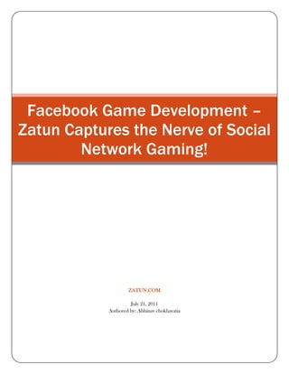 Facebook Game Development – Zatun Captures the Nerve of Social Network Gaming!zatun.comJuly 21, 2011Authored by: Abhinav chokhavatia<br />Facebook Game Development – Zatun Captures the Nerve of Social Network Gaming!<br />Facebook Game Development – Zatun Captures the Nerve of Social Network Gaming! <br />Do you want to develop some killer games for Facebook and don’t know how to go about it? Zatun provides answers for your Facebook game programming requirements. With its deep understanding of the social network gaming and expertise in developing games to make social interaction fun, Zatun helps you develop games that moves beyond any set norms or demographic limitations. If you go by the Facebook game development gurus, then social networking games are here to stay for as long as gamers love to play with real identities in the real world.<br />View our Facebook Portfolio<br />Facebook Game Development – Move to the Next Level with Zatun!<br />The Facebook game development team at Zatun has been busy understanding the players’ psychology at Facebook and finally provides you with an opportunity to encash from its ever growing user database. Facebook with its more than 200 million players per month has given enough to keep the Facebook game developers busy creating games that revolutionized, monetized and popularized the way the world plays games online. Tailoring this research & understanding that takes gaming experience from platforms to devices to geographies, Zatun literally helps you move to the next level of Facebook game development.<br />Our Facebook Game Development ServicesGame ConceptsGame UI, Game Frame and GameMenus3D Low Poly Characters and 3D Assets3D AnimationVector Art work and Pixel ArtFlash Artwork and Flash Animation2D/3D Game Avatars2D Graphic, 2D Game Assets,2D AnimationGame Environments, Game LevelsIntegration of Facebook ApiFacebook Game ProgrammingFacebook game QA , TestingComplete Facebook Game Development from Concept till Game Launch<br />Facebook Game Development – Most Popular Media of Social Interaction!<br />Send a mystery bag of fatal weapons to your boss or a Valentine’s gift to your wife in your favorite Facebook games that you play, you closely associate with others in this virtual world of gaming. With more and more players loving to compete with their real life friends and colleagues that social networking experts call the involvement of ‘social emotions’, the Facebook game development is no more bound to specific devices as people love to connect. Zatun envisages new avenues for Facebook game developers like never before. The time is just right to work on your Facebook game development projects.<br />Creating engaging Facebook games? Trust Zatun<br />When it comes to developing brain storming games that are engaging and literally create the viral hooks that capture the players’ minds, it requires more than simple game development. This makes Facebook game development a challenge. Zatun's expertise in helping you develop Facebook games with real viral paradigm that helps in building strategic gameplay experience. We help you hook up players to the screen by creating RPG-style games that are designed to fascinate players. Facebook game developers at Zatun provide their support through out this complete cycle.<br />Facebook Game Development – Zatun’s Strategic Process<br />A regular Facebook game development project at Zatun begin with helping you launch a game with FConnect and create a platform for new users to join and play.<br />By bringing in new props, items, goals, collections, adding crew and levels Zatun helps the user get hooked to the client while working seamlessly on making the Facebook games better.<br />At the same time our Facebook game developers create forums and fan pages to popularize the game. Additionally, Zatun helps you list the game at the Facebook Directory, Facebook notifications, and Facebook Verification.<br />We make sure your users connect to Facebook through your website and play games without any hassles. The whole process of Facebook game development is performed under a highly trusted and secured networking environment.<br />At Zatun, we believe in an end product that not only appeals the mass but enthralls them as well. That is why we leave our work to speak for us.<br />Want to build the highest grossing chart buster Facebook game? Zatun is waiting to lend you a hand!<br />View Further Information About<br />Facebook Game Art Facebook Game Portfolio Facebook Apps and Games Development Top Facebook Game Applications<br />Keyword : Facebook game development, facebook game, facebook game developers, facebook game app developers, social network gaming, Facebook developers connect, game development team, network gaming, social networking,  facebook, apps, games, developers, development, social, nework, gaming<br />=====================Thanking You===========================<br />