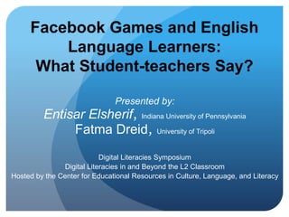 Facebook Games and English 
Language Learners: 
What Student-teachers Say? 
Presented by: 
Entisar Elsherif, Indiana University of Pennsylvania 
Fatma Dreid, University of Tripoli 
Digital Literacies Symposium 
Digital Literacies in and Beyond the L2 Classroom 
Hosted by the Center for Educational Resources in Culture, Language, and Literacy 
 