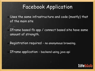 Facebook Application
    Uses the same infrastructure and code (mostly) that
    of the main site
 
    IFrame based fb app / connect based site have same
    amount of strength.  
 
    Registration required - no anonymous browsing.
 
    IFrame application - backend using java api
 
 
