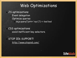 Web Optimizations
    JS optimizations
       Event delegation
       Optimize queries
          dojo.query("[attr='xyz']") == bad bad
 
    CSS optimizations
       avoid inefficient key selectors.
 
    STOP IE6 SUPPORT!
       http://www.stopie6.com/
 
 
 