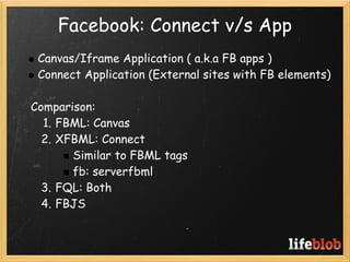 Facebook: Connect v/s App
   Canvas/Iframe Application ( a.k.a FB apps )
   Connect Application (External sites with FB elements)
 
   Comparison:
     1. FBML: Canvas
     2. XFBML: Connect
          Similar to FBML tags
          fb: serverfbml
     3. FQL: Both
     4. FBJS
 