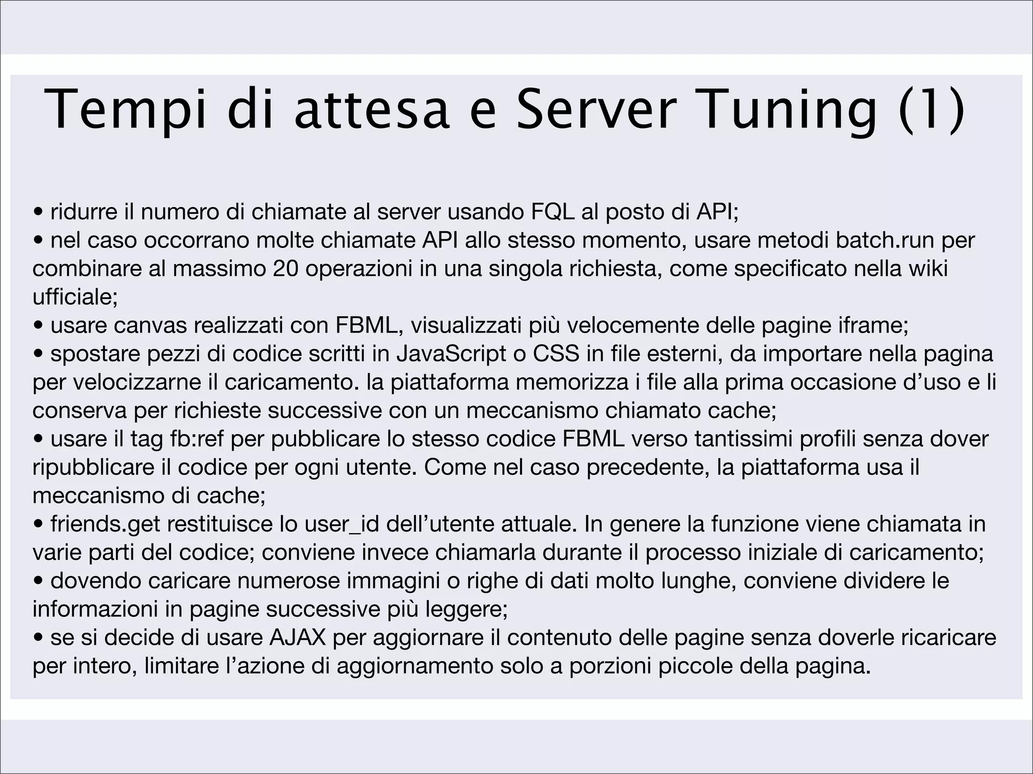 Tempi di attesa e Server Tuning (1)
• ridurre il numero di chiamate al server usando FQL al posto di API;
• nel caso occorrano molte chiamate API allo stesso momento, usare metodi batch.run per
combinare al massimo 20 operazioni in una singola richiesta, come speciﬁcato nella wiki
ufﬁciale;
• usare canvas realizzati con FBML, visualizzati più velocemente delle pagine iframe;
• spostare pezzi di codice scritti in JavaScript o CSS in ﬁle esterni, da importare nella pagina
per velocizzarne il caricamento. la piattaforma memorizza i ﬁle alla prima occasione d’uso e li
conserva per richieste successive con un meccanismo chiamato cache;
• usare il tag fb:ref per pubblicare lo stesso codice FBML verso tantissimi proﬁli senza dover
ripubblicare il codice per ogni utente. Come nel caso precedente, la piattaforma usa il
meccanismo di cache;
• friends.get restituisce lo user_id dell’utente attuale. In genere la funzione viene chiamata in
varie parti del codice; conviene invece chiamarla durante il processo iniziale di caricamento;
• dovendo caricare numerose immagini o righe di dati molto lunghe, conviene dividere le
informazioni in pagine successive più leggere;
• se si decide di usare AJAX per aggiornare il contenuto delle pagine senza doverle ricaricare
per intero, limitare l’azione di aggiornamento solo a porzioni piccole della pagina.
 