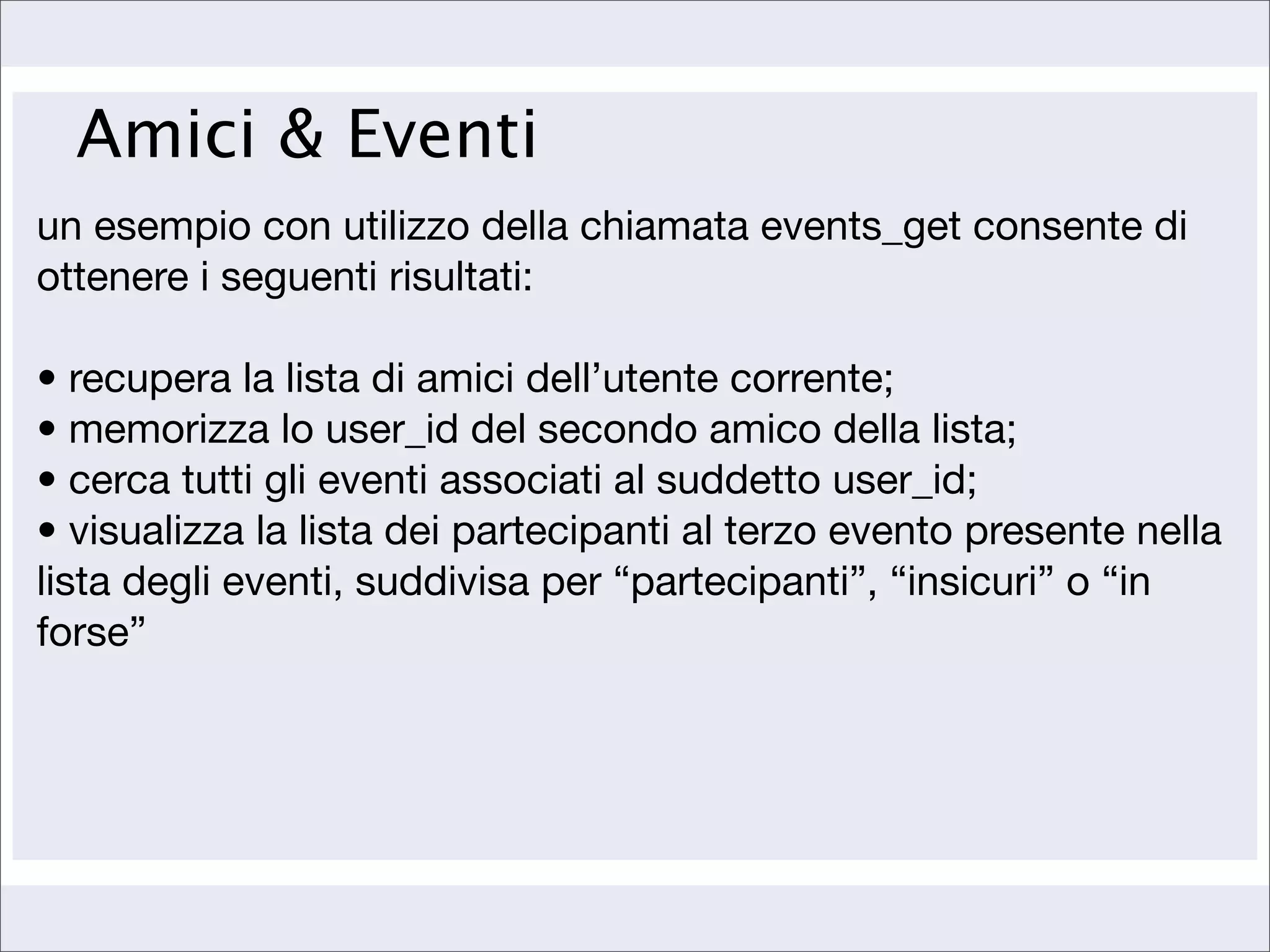 Amici & Eventi
un esempio con utilizzo della chiamata events_get consente di
ottenere i seguenti risultati:

• recupera la lista di amici dell’utente corrente;
• memorizza lo user_id del secondo amico della lista;
• cerca tutti gli eventi associati al suddetto user_id;
• visualizza la lista dei partecipanti al terzo evento presente nella
lista degli eventi, suddivisa per “partecipanti”, “insicuri” o “in
forse”
 