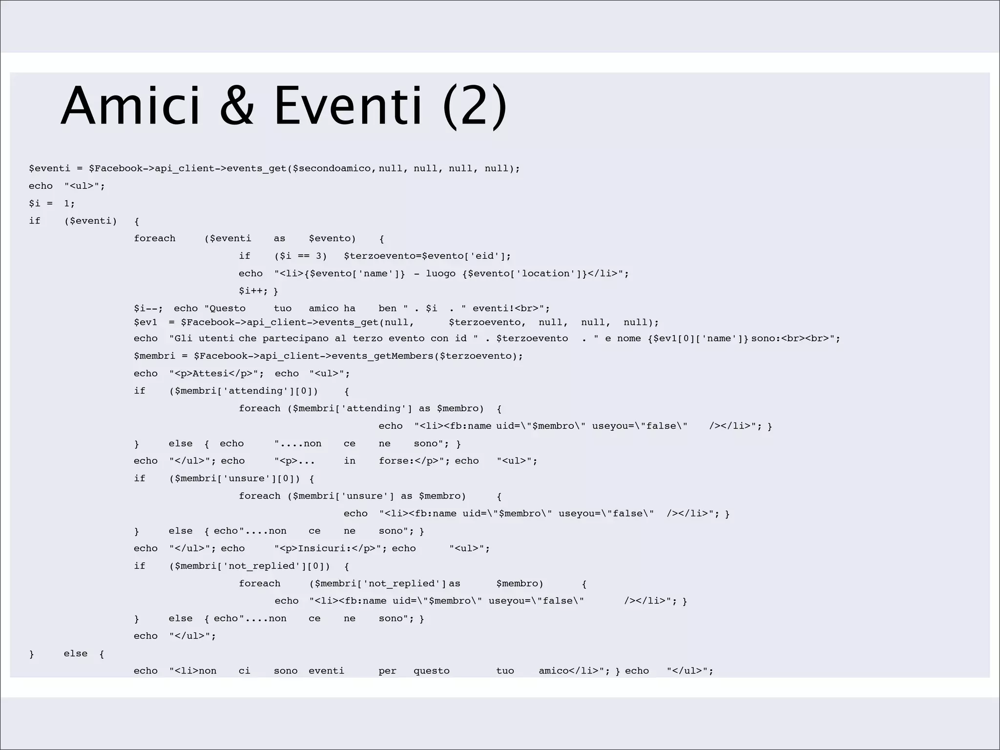 Amici & Eventi (2)
$eventi = $Facebook->api_client->events_get($secondoamico,
                                                          null,
null,
null, null);
echo
 "<ul>";
$i =
 1;
if
   ($eventi)
   {

     
    
       foreach
   ($eventi
      as
   $evento)
    {

     
    
       
     
    
        if
   ($i == 3)
   $terzoevento=$evento['eid'];

     
    
       
     
    
        echo
 "<li>{$evento['name']}
 - luogo {$evento['location']}</li>";

     
    
       
     
    
        $i++; }
    
      

     
    
       $i--; echo
"Questo
    tuo
 amico
ha
    ben "
. $i
 . " eventi!<br>";

     
    
       $ev1
 = $Facebook->api_client->events_get(null,
     $terzoevento,
 null,
 null,
 null);

     
    
       echo
 "Gli utenti
che partecipano al terzo evento con id " .
$terzoevento
 . " e nome {$ev1[0]['name']}
                                                                                                                          sono:<br><br>";

     
    
       $membri = $Facebook->api_client->events_getMembers($terzoevento);

     
    
       echo
 "<p>Attesi</p>";    echo
 "<ul>";

     
    
       if
   ($membri['attending'][0])
       {

     
    
       
     
    
        foreach ($membri['attending'] as $membro)
 {

     
    
       
     
    
        
     
     
      
     echo
 "<li><fb:name
uid="$membro" useyou="false"
         /></li>"; }

     
    
       }
    else
 {    echo
    "....non
    ce
   ne
    sono"; }

     
    
       echo
 "</ul>"; echo
      "<p>...
     in
   forse:</p>"; echo
    "<ul>";

     
    
       if
   ($membri['unsure'][0])
 {

     
    
       
     
    
        foreach ($membri['unsure'] as $membro)
        {

     
    
       
     
    
        
     
     
      echo
 "<li><fb:name uid="$membro" useyou="false"
 /></li>"; }

     
    
       }
    else
 { echo
....non
                                     "             ce
    ne
   sono"; }

     
    
       echo
 "</ul>"; echo
      "<p>Insicuri:</p>"; echo
      "<ul>";

     
    
       if
   ($membri['not_replied'][0])
 {

     
    
       
     
    
        foreach
    ($membri['not_replied']
                                                                          as
         $membro)
        {

     
    
       
     
    
              echo
 "<li><fb:name uid="$membro" useyou="false"
            /></li>"; }

     
    
       }
    else
 { echo
....non
                                     "             ce
    ne
   sono"; }

     
    
       echo
 "</ul>";
}
    else
 {

     
    
       echo
 "<li>non
     ci
   sono
 eventi
      per
   questo
        tuo
      amico</li>"; } echo
   "</ul>";
 