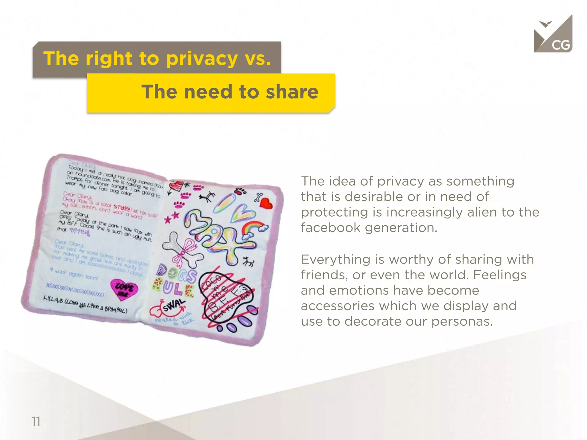 The right to privacy vs.
               The need to share


                             The idea of privacy as something that is
                             desirable or in need of protecting is
                             increasingly alien to the facebook
                             generation.

                             Everything is worthy of sharing with
                             friends, or even the world. Feelings and
                             emotions have become accessories
                             which we display and use to decorate
                             our personas.
 