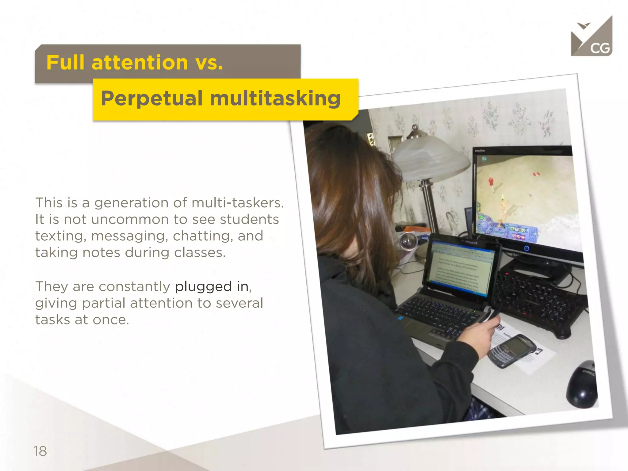 Full attention vs.
                  Perpetual multitasking

This is a generation of multi-taskers.
It is not uncommon to see students
texting, messaging, chatting, and
taking notes during classes.

They are constantly plugged in,
giving partial attention to several
tasks at once.
 