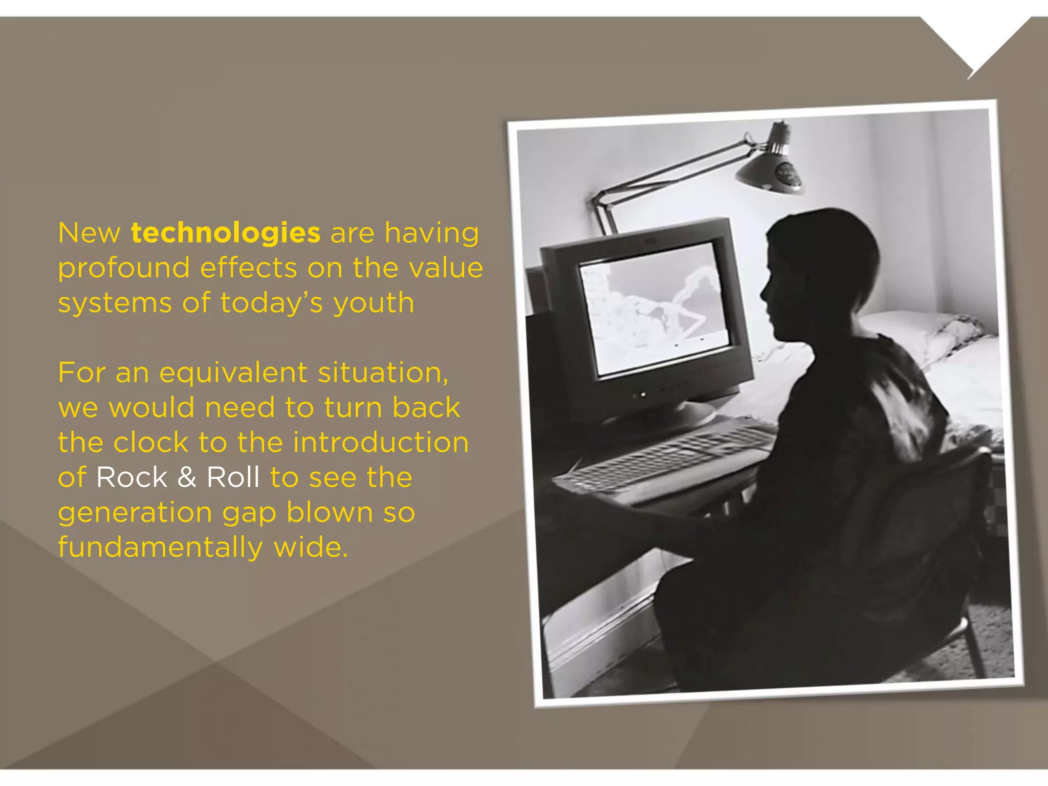 New technologies are having
profound effects on the value
systems of today’s youth

For an equivalent situation, we
would need to turn back the
clock to the introduction of
Rock & Roll to see the
generation gap blown so
fundamentally wide.
 