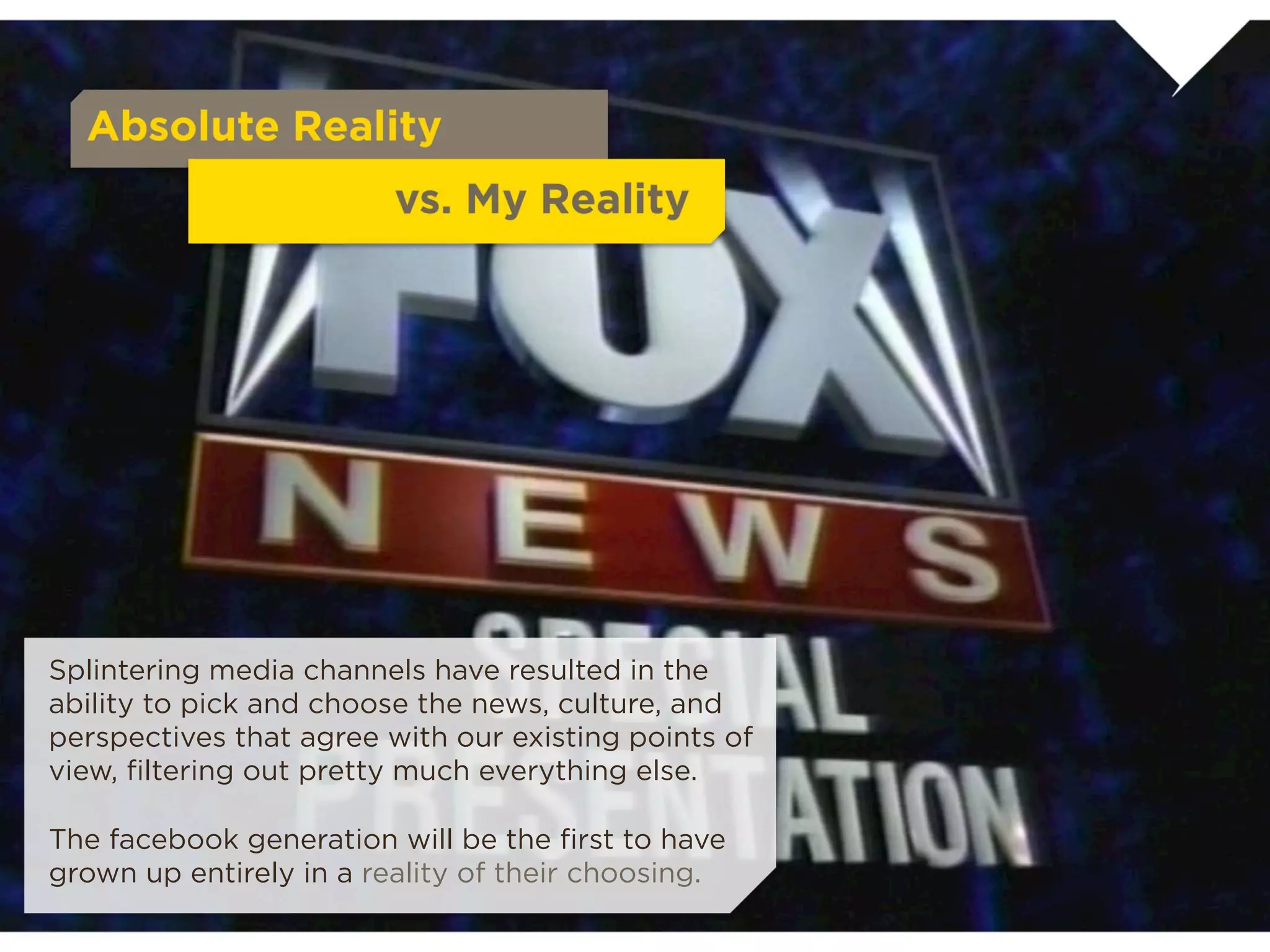 Absolute Reality
                              vs. My Reality

Splintering media channels have resulted in the ability
to pick and choose the news, culture, and
perspectives that agree with our existing points of
view, ﬁltering out pretty much everything else.

The facebook generation will be the ﬁrst to have
grown up entirely in a reality of their choosing.
 