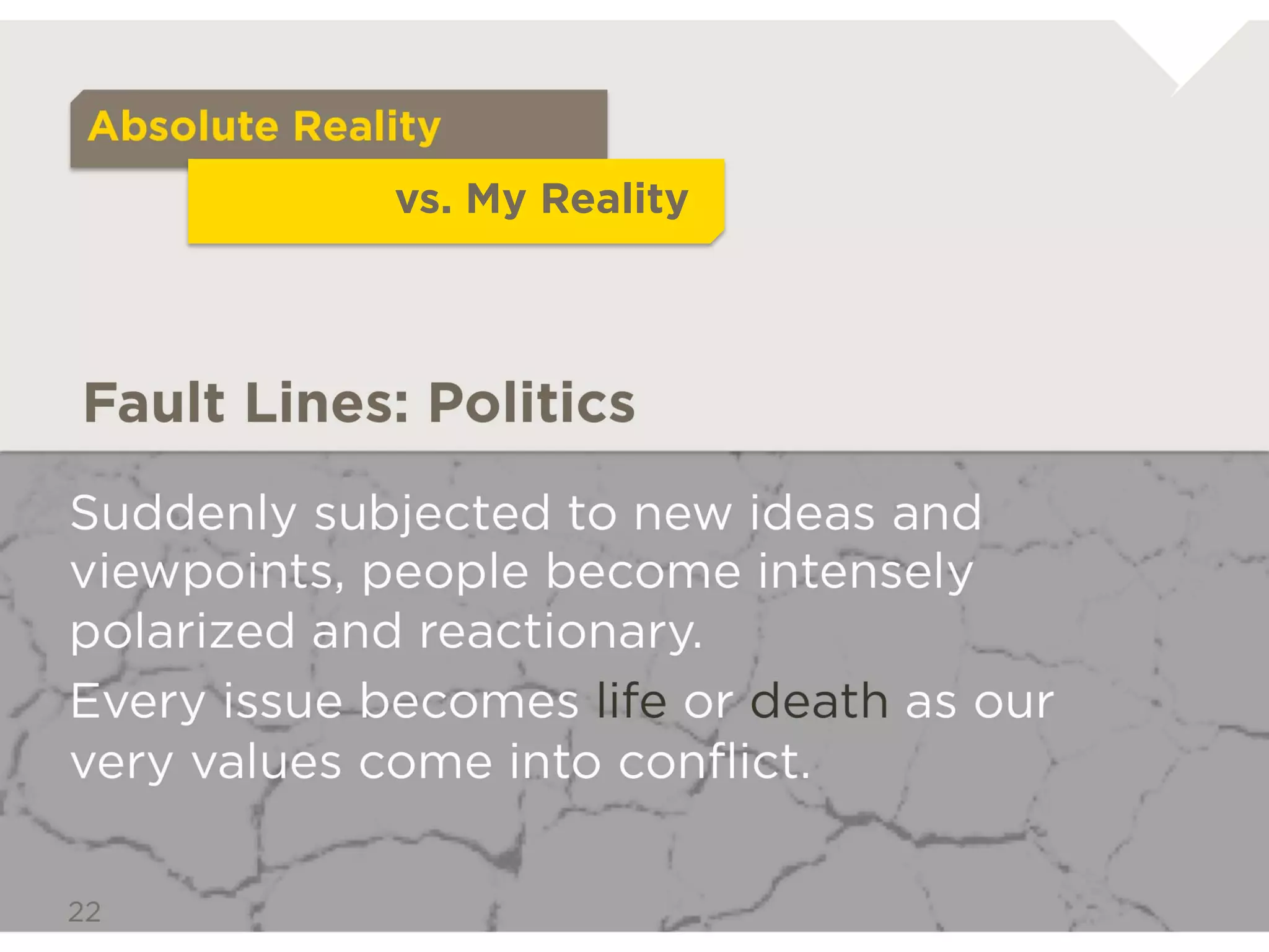 Absolute Reality
                   vs. My Reality



Fault Lines: Politics

Suddenly subjected to new ideas and
viewpoints, people become intensely
polarized and reactionary.
Every issue becomes life or death as our
very values come into conﬂict.
 