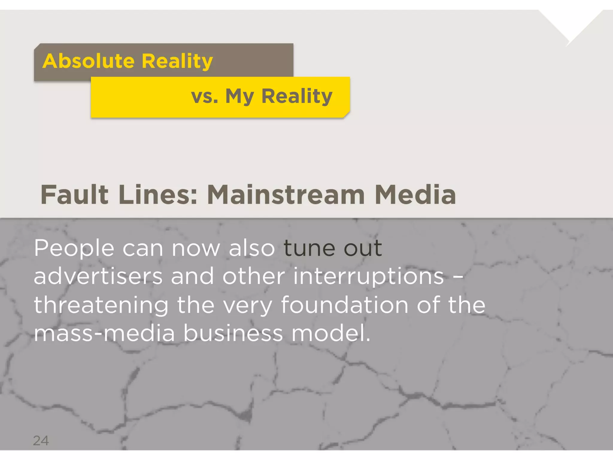 Absolute Reality
                   vs. My Reality



Fault Lines: Mainstream Media

People can now also tune out advertisers and
other interruptions –threatening the very
foundation of the mass-media business model.
 