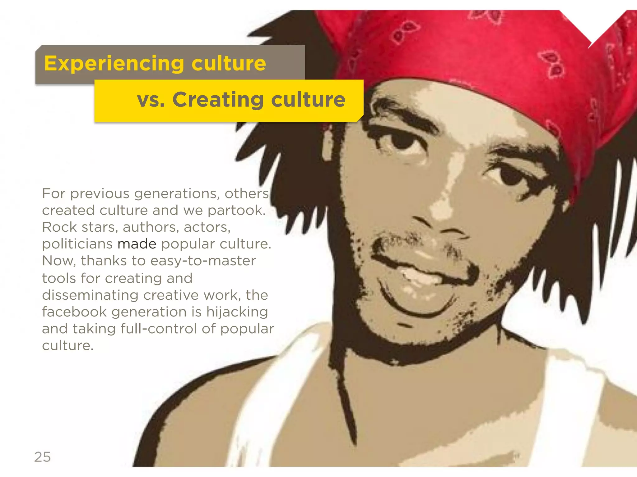 Experiencing culture
                     vs. Creating culture

For previous generations, others created
culture and we partook.
Rock stars, authors, actors, politicians
made popular culture.
Now, thanks to easy-to-master tools for
creating and disseminating creative
work, the facebook generation is
hijacking and taking full-control of
popular culture.
 