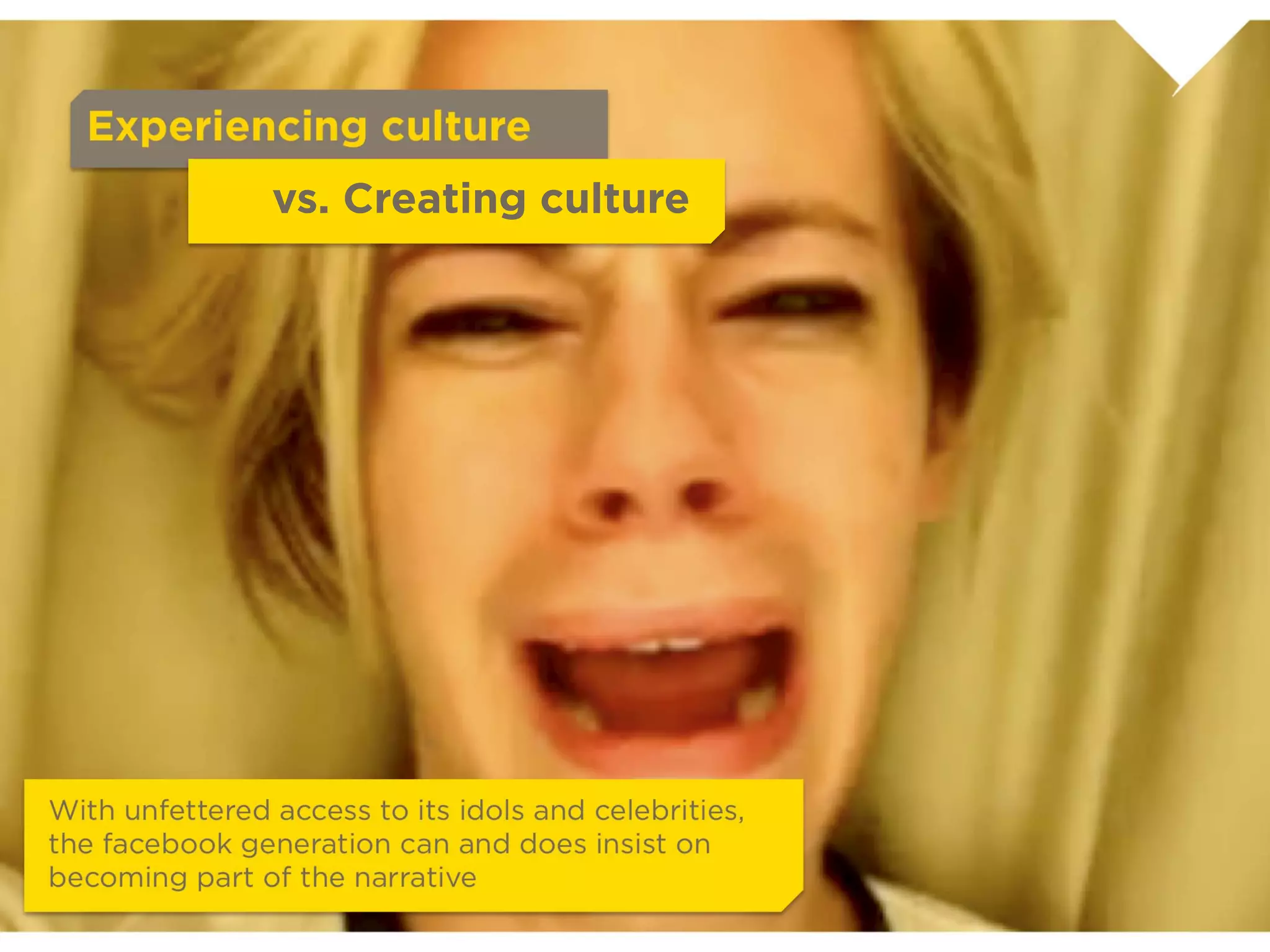 Experiencing culture
             vs. Creating culture




                            With unfettered access to its idols and
                            celebrities, the facebook generation can and
                            does insist on becoming part of the narrative
 