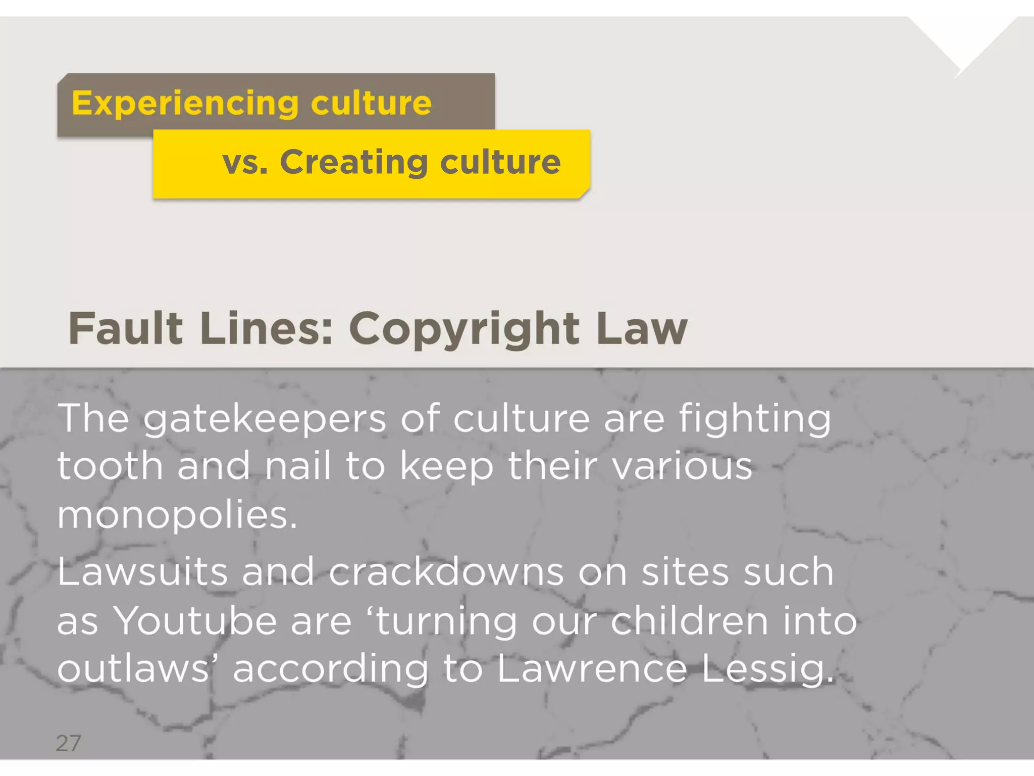 Experiencing culture
             vs. Creating culture



Fault Lines: Copyright Law

The gatekeepers of culture are ﬁghting tooth
and nail to keep their various monopolies.
Lawsuits and crackdowns on sites such as
Youtube are ‘turning our children into outlaws’
according to Lawrence Lessig.
 