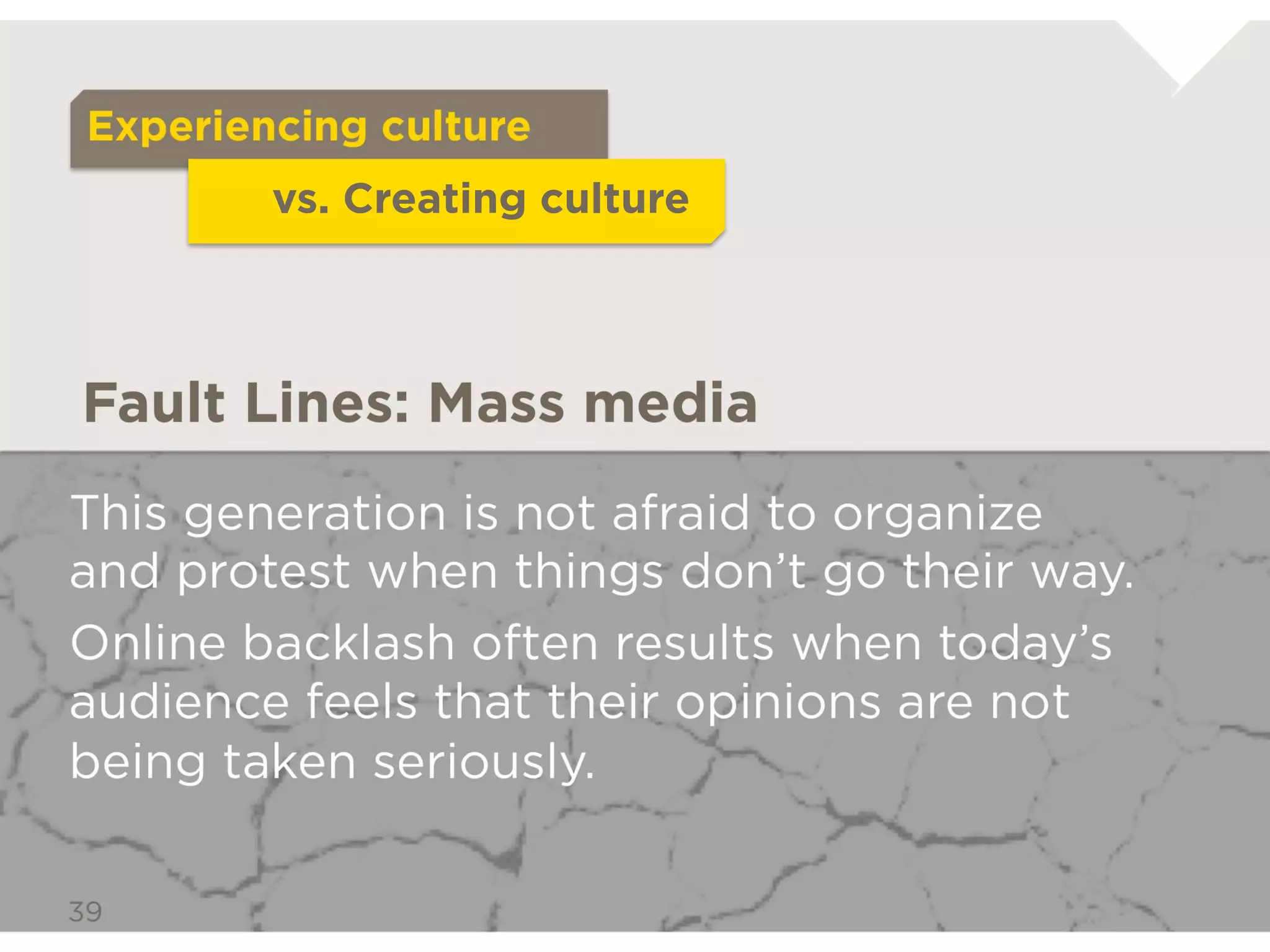 Passive Audience
           vs. Active Participant



Fault Lines: Mass media

This generation is not afraid to organize and
protest when things don’t go their way.
Online backlash often results when today’s
audience feels that their opinions are not being
taken seriously.
 