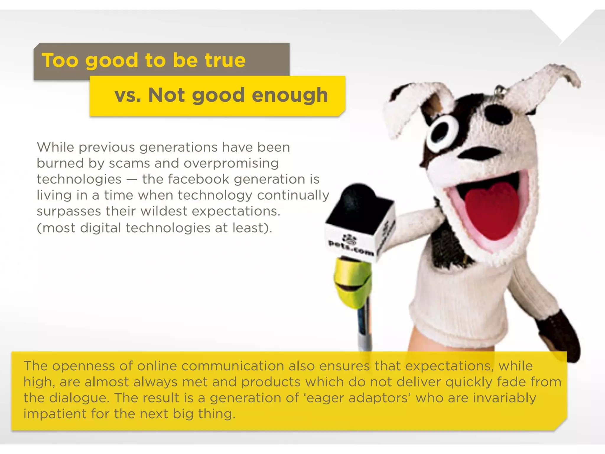 Too good to be true
                      vs. Not good enough


  While previous generations have been burned
  by scams and overpromising technologies –
  the facebook generation is living in a time
  when technology continually surpasses their
  wildest expectations.
  (most digital technologies at least).




The openness of online communication also ensures that expectations, while high,
are almost always met and products which do not deliver quickly fade from the
dialogue. The result is a generation of ‘eager adaptors’ who are invariably
impatient for the next big thing.
 