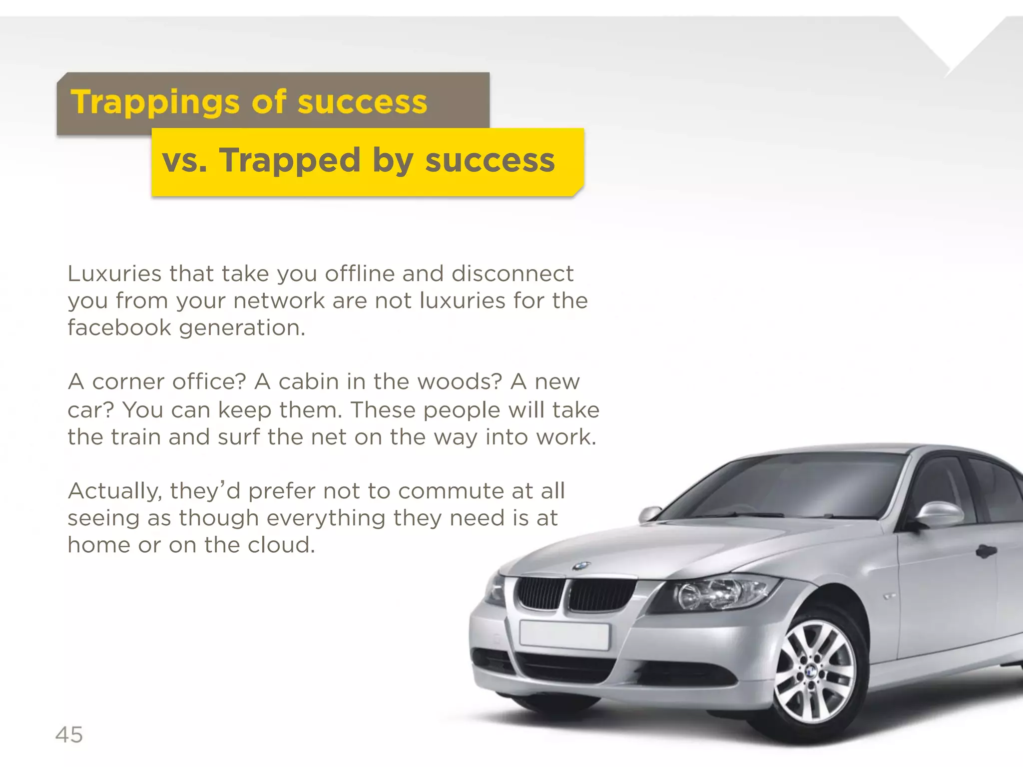Trappings of success
                vs. Trapped by success
Luxuries that take you offline and disconnect you from
your network are not luxuries for the facebook
generation.

A corner office? A cabin in the woods? A new car? You
can keep them. These people will take the train and surf
the net on the way into work.

Actually, they’d prefer not to commute at all seeing as
though everything they need is at home or on the
cloud.
 