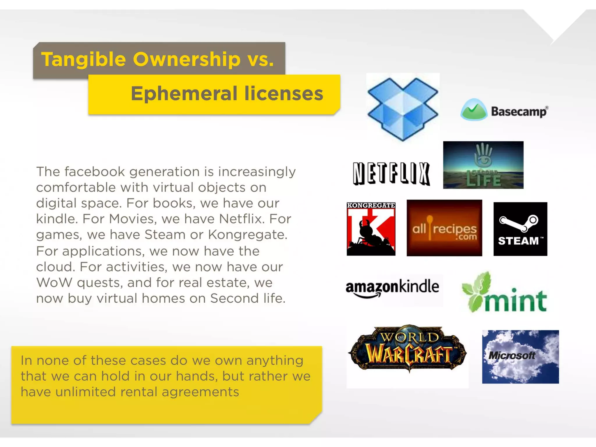 Tangible Ownership vs.
                       Ephemeral licenses


  The facebook generation is increasingly
  comfortable with virtual objects on digital
  space. For books, we have our kindle. For
  Movies, we have Netﬂix. For games, we have
  Steam or Kongregate. For applications, we
  now have the cloud. For activities, we now
  have our WoW quests, and for real estate, we
  now buy virtual homes on Second life.




In none of these cases do we own anything
that we can hold in our hands, but rather we
have unlimited rental agreements
 