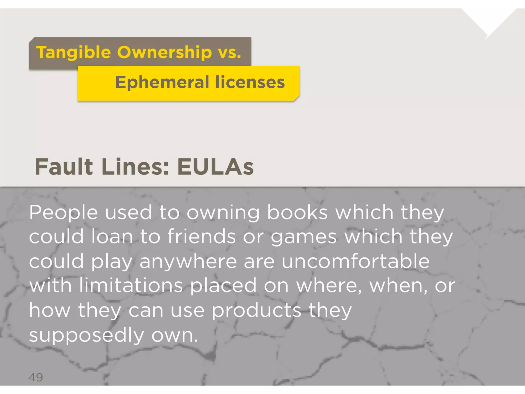 Tangible Ownership vs.
             Ephemeral licenses



Fault Lines: EULAs

People used to owning books which
they could loan to friends or games
which they could play anywhere are
uncomfortable with limitations placed
on where, when, or how they can use
products they supposedly own.
 