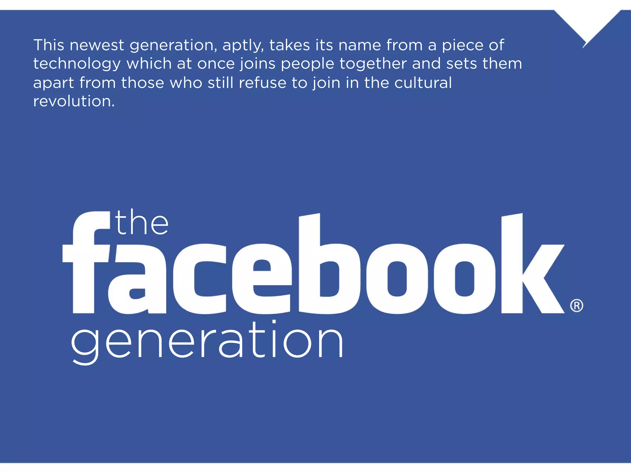 This newest generation, aptly, takes its name from a piece of
technology which at once joins people together and sets them
apart from those who still refuse to join in the cultural revolution.




                    the


             generation
 