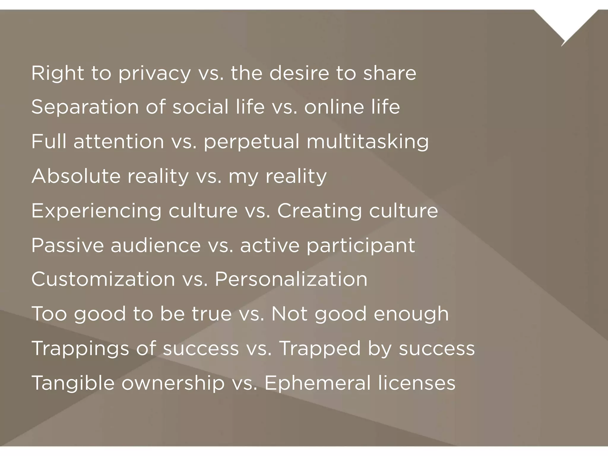Right to privacy vs. the desire to share
Separation of social life vs. online life
Full attention vs. perpetual multitasking
Absolute reality vs. my reality
Experiencing culture vs. Creating culture
Passive audience vs. active participant
Customization vs. Personalization
Too good to be true vs. Not good enough
Trappings of success vs. Trapped by success
Tangible ownership vs. Ephemeral licenses
 