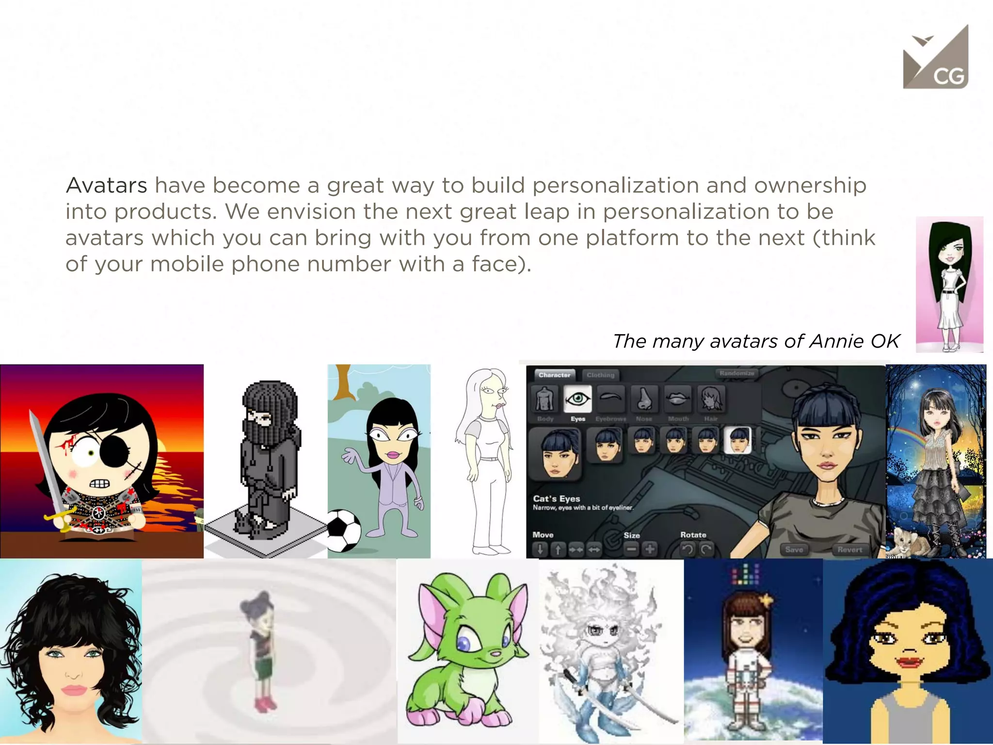 Objective

     Avatars have become a great way to build personalization and ownership into
     products. We envision the next great leap in personalization to be avatars which
     you can bring with you from one platform to the next (think of your mobile
     phone number with a face).


                                                               The many avatars of Annie OK
55                                                4/12/11
 