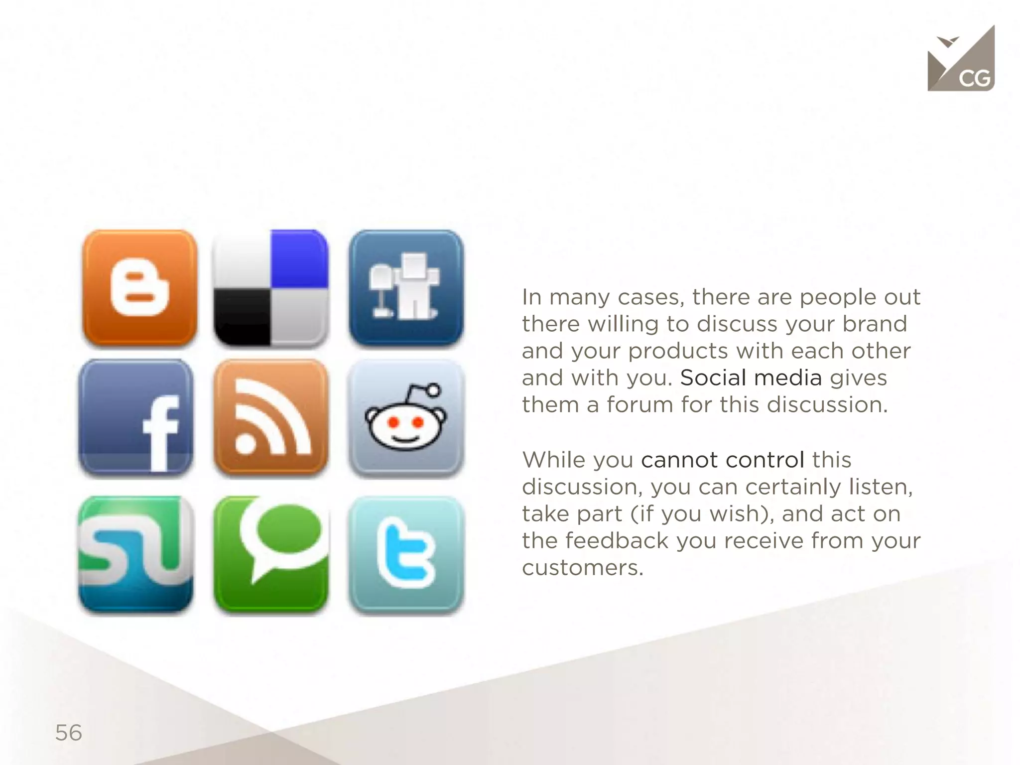 Objective




            In many cases, there are people out there
            willing to discuss your brand and your
            products with each other and with you.
            Social media gives them a forum for this
            discussion.

            While you cannot control this discussion,
            you can certainly listen, take part (if you
            wish), and act on the feedback you receive
            from your customers.
 