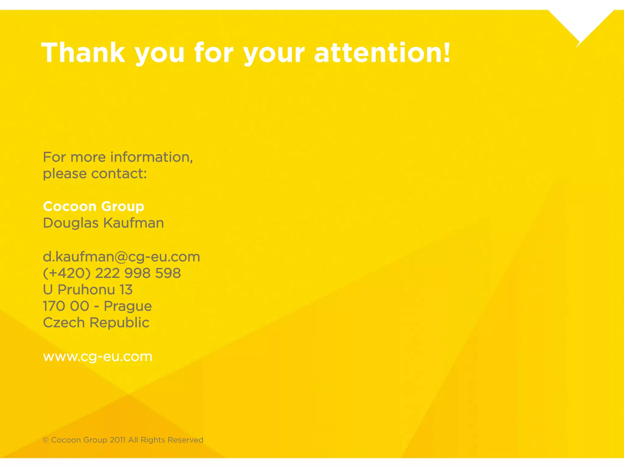 Thank you for your attention.

For more information, please contact:
Cocoon Group
Douglas Kaufman
d.kaufman@cg-eu.com
00420 603 840 287
U Pruhonu 13, Prague, Czech Republic 170 00


www.cg-eu.com
 
