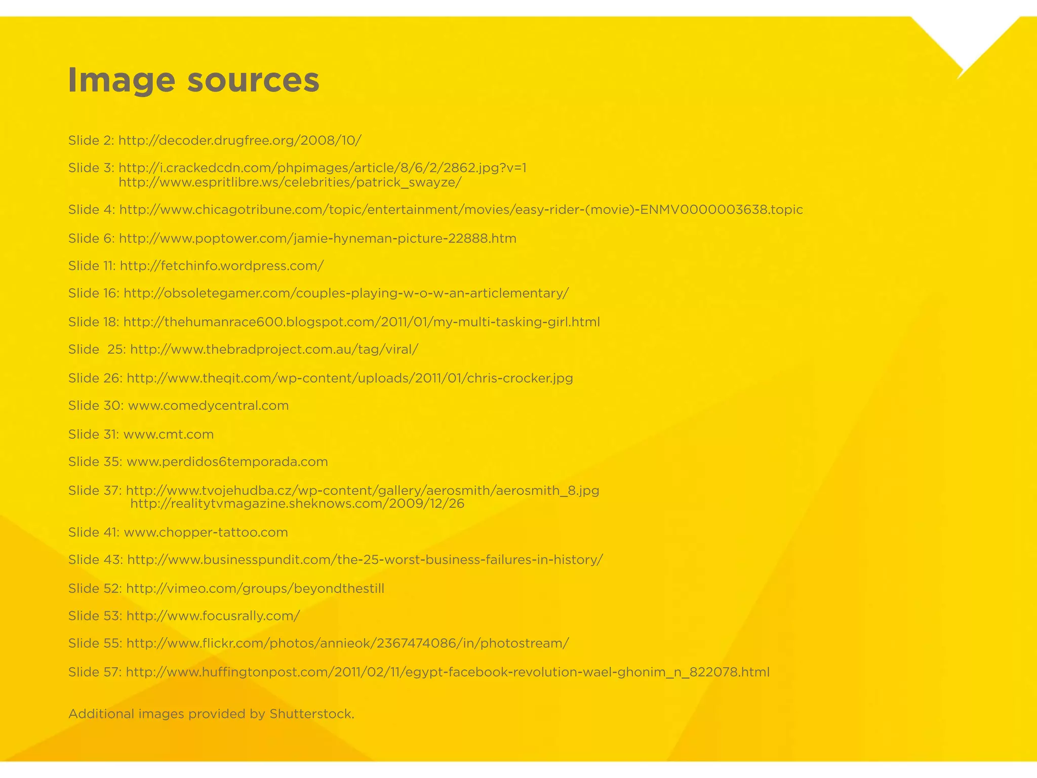 Image sources
Slide 2: http://decoder.drugfree.org/2008/10/

Slide 3: http://i.crackedcdn.com/phpimages/article/8/6/2/2862.jpg?v=1
Slide 3: http://www.espritlibre.ws/celebrities/patrick_swayze/

Slide 4: http://www.chicagotribune.com/topic/entertainment/movies/easy-rider-(movie)-
ENMV0000003638.topic

Slide 6: http://www.poptower.com/jamie-hyneman-picture-22888.htm

Slide 11: http://fetchinfo.wordpress.com/

Slide 16: http://obsoletegamer.com/couples-playing-w-o-w-an-articlementary/

Slide 18: http://thehumanrace600.blogspot.com/2011/01/my-multi-tasking-girl.html

Slide 25: http://www.thebradproject.com.au/tag/viral/

Slide 26: http://www.theqit.com/wp-content/uploads/2011/01/chris-crocker.jpg

Slide 30: www.comedycentral.com

Slide 31: www.cmt.com

Slide 35: www.perdidos6temporada.com

Slide 37: http://www.tvojehudba.cz/wp-content/gallery/aerosmith/aerosmith_8.jpg
Slide 37: http://realitytvmagazine.sheknows.com/2009/12/26

Slide 41: www.chopper-tattoo.com

Slide 43: http://www.businesspundit.com/the-25-worst-business-failures-in-history/

Slide 52: http://vimeo.com/groups/beyondthestill

Slide 53: http://www.focusrally.com/

Slide 55: http://www.ﬂickr.com/photos/annieok/2367474086/in/photostream/

Slide 57: http://www.huffingtonpost.com/2011/02/11/egypt-facebook-revolution-wael-
ghonim_n_822078.html


Additional images provided by Shutterstock.
 