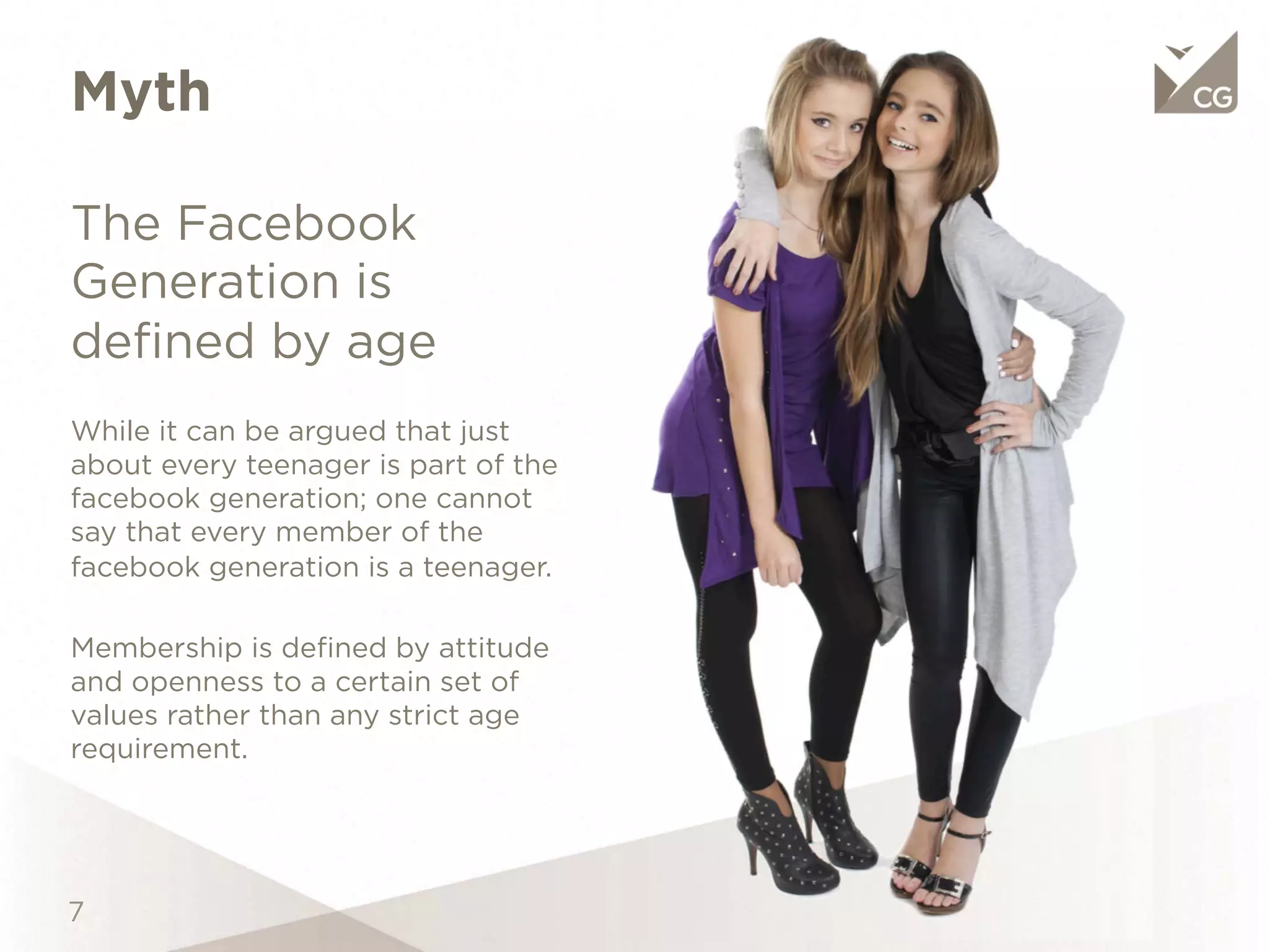 Myth
The Facebook Generation
is deﬁned by age

While it can be argued that just about every
teenager is part of the facebook generation;
one cannot say that every member of the
facebook generation is a teenager.

Membership is deﬁned by attitude and
openness to a certain set of values rather
than any strict age requirement.
 