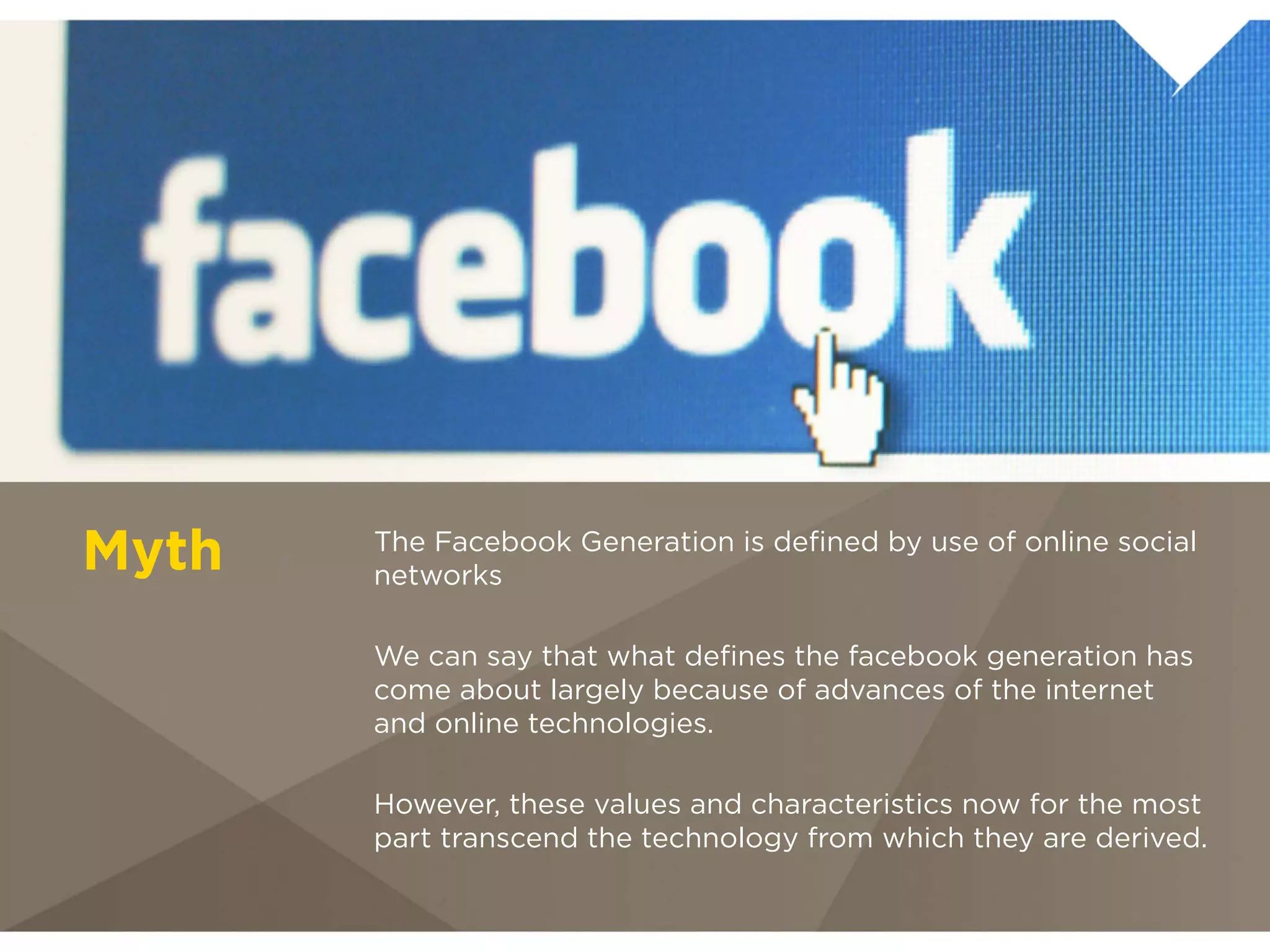 The Facebook Generation is deﬁned
Myth   by use of online social networks
       We can say that what deﬁnes the facebook
       generation has come about largely because of
       advances of the internet and online technologies.

       However, these values and characteristics now for
       the most part transcend the technology from
       which they are derived.
 