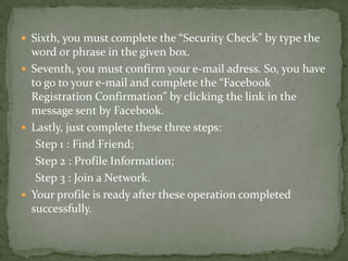  Sixth, you must complete the “Security Check” by type the
  word or phrase in the given box.
 Seventh, you must confirm your e-mail adress. So, you have
  to go to your e-mail and complete the “Facebook
  Registration Confirmation” by clicking the link in the
  message sent by Facebook.
 Lastly, just complete these three steps:
   Step 1 : Find Friend;
   Step 2 : Profile Information;
   Step 3 : Join a Network.
 Your profile is ready after these operation completed
  successfully.
 