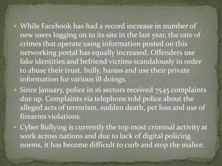  While Facebook has had a record increase in number of
  new users logging on to its site in the last year, the rate of
  crimes that operate using information posted on this
  networking portal has equally increased. Offenders use
  fake identities and befriend victims scandalously in order
  to abuse their trust, bully, harass and use their private
  information for various ill doings.
 Since January, police in 16 sectors received 7545 complaints
  due up. Complaints via telephone told police about the
  alleged acts of terrorism, sudden death, pet loss and use of
  firearms violations.
 Cyber Bullying is currently the top most criminal activity at
  work across nations and due to lack of digital policing
  norms, it has become difficult to curb and stop the malice.
 