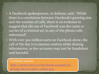  A Facebook spokesperson, in defense, said, “While
  there is a correlation between Facebook’s growing size
  and the number of calls, there is no evidence to
  suggest that the use of Facebook was the cause or
  carrier of a criminal act in any of the phone calls
  referenced”.
 With over 500 million users on Facebook alone, the
  call of the day is to assume caution while sharing
  information, as few accounts may just be fraudulent
  and harmful.

  Contents source:
  http://news-views.in/facebook-accused-of-
  giving-rise-to-cyber-crime-143/
 