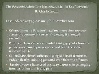 The Facebook crimewave hits 100,000 in the last five years
                  By Charlotte Gill

Last updated at 7:59 AM on 14th December 2010

 Crimes linked to Facebook reached more than 100,000
  across the country in the last five years, it emerged
  yesterday.
 Police chiefs in 16 forces revealed that 7,545 calls from the
  public since January were concerned with the social
  networking site.
 Callers have alerted officers to alleged acts of terrorism,
  sudden deaths, missing pets and even firearms offences.
 Facebook users have used to site to detect crimes ranging
  from terrorism to missing pets
 