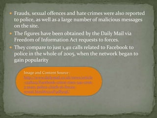  Frauds, sexual offences and hate crimes were also reported
  to police, as well as a large number of malicious messages
  on the site.
 The figures have been obtained by the Daily Mail via
  Freedom of Information Act requests to forces.
 They compare to just 1,411 calls related to Facebook to
  police in the whole of 2005, when the network began to
  gain popularity

      Image and Content Source :
      http://www.dailymail.co.uk/news/article
      -1338223/Facebook-crime-rises-540-cent-
      3-years-police-chiefs-16-forces-
      reveal.html#ixzz1P9df5vqU
 