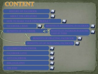 HISTORY OF FACEBOOK

  ABOUT THE CREATORS

HOW TO MAKE YOUR OWN PROFILE ?
FACEBOOK CRIME               BENEFITS OF ADVERTISING IN FACEBOOK

BENEFITS OF FACEBOOK             BENEFITS OF FACEBOOK IN SOLVING
                                 CASES BY PDRM

                    BENEFITS OF DELETING FACEBOOK

                BENEFITS OF OF NOT USING FACEBOOK

CELEBIRITIES FACEBOOK

FACEBOOK LOVE

ANTI-FACEBOOK
BIBLIOGRAPHY

THE END
 