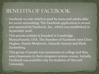 Facebook is a site which is used by teens and adults alike
  for social networking. The Facebook application is owned
  and operated by Facebook, Inc., which was established in
  September 2006.
 This private website is founded in Cambridge,
  Massachusetts, USA. The founders of Facebook were Chris
  Hughes, Dustin Moskovitz, Eduardo Saverin and Mark
  Zuckerberg.
 This group of people was roommates in college and they
  were classmates in their computer science course. Initially,
  Facebook was available only for students of Harvard
  University.
 