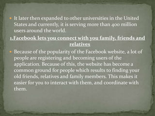  It later then expanded to other universities in the United
  States and currently, it is serving more than 400 million
  users around the world.
1.Facebook lets you connect with you family, friends and
                              relatives
 Because of the popularity of the Facebook website, a lot of
  people are registering and becoming users of the
  application. Because of this, the website has become a
  common ground for people which results to finding your
  old friends, relatives and family members. This makes it
  easier for you to interact with them, and coordinate with
  them.
 