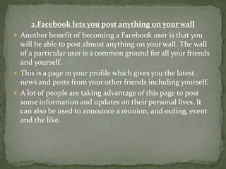 2.Facebook lets you post anything on your wall
 Another benefit of becoming a Facebook user is that you
  will be able to post almost anything on your wall. The wall
  of a particular user is a common ground for all your friends
  and yourself.
 This is a page in your profile which gives you the latest
  news and posts from your other friends including yourself.
 A lot of people are taking advantage of this page to post
  some information and updates on their personal lives. It
  can also be used to announce a reunion, and outing, event
  and the like.
 