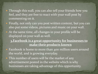  Through this wall, you can also tell your friends how you
    feel, and they are free to react with your wall post by
    commenting on it.
   Finally, not only can you post written content, but you can
    also put some videos, pictures and music on your wall.
   At the same time, all changes in your profile will be
    displayed on your wall as well.
     3.Facebook is a great opportunity for businesses to
                    make their products known
   Facebook is home to more than 400 million users around
    the world, and is growing everyday.
   This number of users will be the market of any
    advertisement posted in the website which is why
    businesses are taking advantage of this opportunity.
 