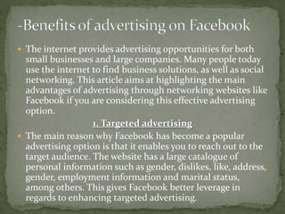  The internet provides advertising opportunities for both
  small businesses and large companies. Many people today
  use the internet to find business solutions, as well as social
  networking. This article aims at highlighting the main
  advantages of advertising through networking websites like
  Facebook if you are considering this effective advertising
  option.
                   1. Targeted advertising
 The main reason why Facebook has become a popular
  advertising option is that it enables you to reach out to the
  target audience. The website has a large catalogue of
  personal information such as gender, dislikes, like, address,
  gender, employment information and marital status,
  among others. This gives Facebook better leverage in
  regards to enhancing targeted advertising.
 