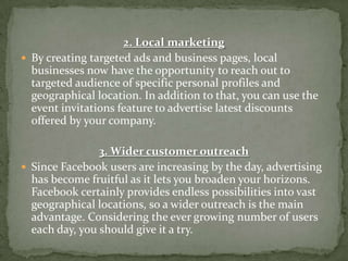 2. Local marketing
 By creating targeted ads and business pages, local
  businesses now have the opportunity to reach out to
  targeted audience of specific personal profiles and
  geographical location. In addition to that, you can use the
  event invitations feature to advertise latest discounts
  offered by your company.

                3. Wider customer outreach
 Since Facebook users are increasing by the day, advertising
  has become fruitful as it lets you broaden your horizons.
  Facebook certainly provides endless possibilities into vast
  geographical locations, so a wider outreach is the main
  advantage. Considering the ever growing number of users
  each day, you should give it a try.
 