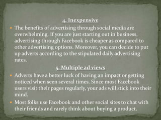 4. Inexpensive
 The benefits of advertising through social media are
  overwhelming. If you are just starting out in business,
  advertising through Facebook is cheaper as compared to
  other advertising options. Moreover, you can decide to put
  up adverts according to the stipulated daily advertising
  rates.
                      5. Multiple ad views
 Adverts have a better luck of having an impact or getting
  noticed when seen several times. Since most Facebook
  users visit their pages regularly, your ads will stick into their
  mind.
 Most folks use Facebook and other social sites to chat with
  their friends and rarely think about buying a product.
 